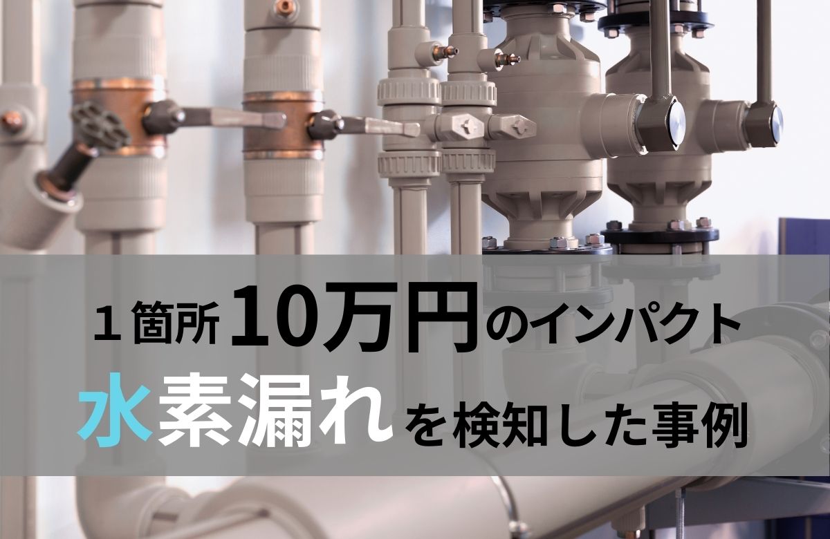 1箇所で年間10万円以上の損失！微量でもインパクトの大きい水素漏れを検知した事例